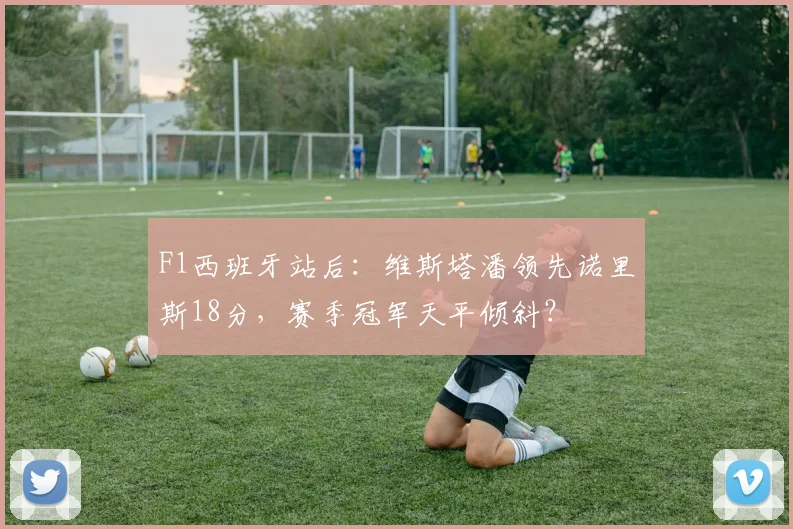 F1西班牙站后:维斯塔潘领先诺里斯18分,赛季冠军天平倾斜?