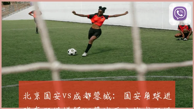 北京国安vs成都蓉城：国安角球进球有犯规嫌疑vs蓉城反击战术犯规未出牌，软哨偏哨