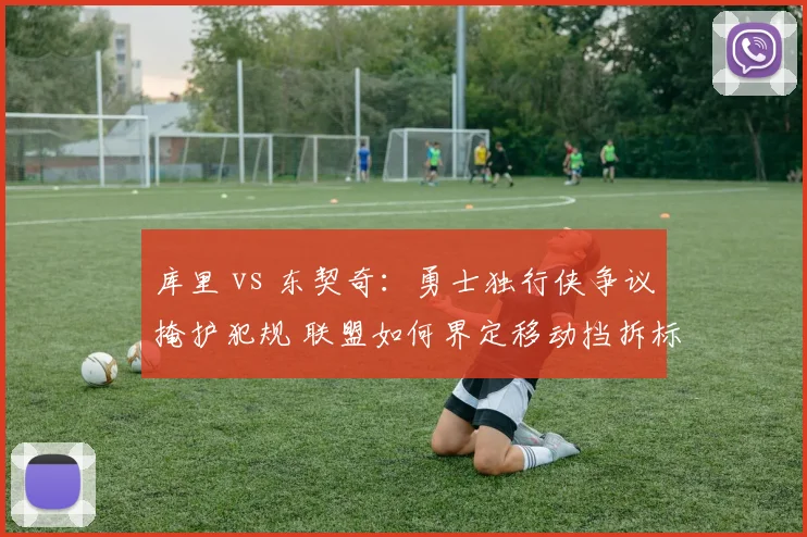 库里 vs 东契奇：勇士独行侠争议掩护犯规 联盟如何界定移动挡拆标准