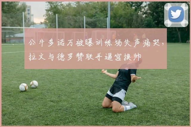 公牛多诺万被曝训练场失声痛哭，拉文与德罗赞联手逼宫换帅