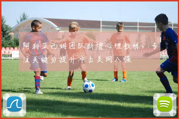 阿利亚西姆团队新增心理教练,专注关键分提升冲击美网八强