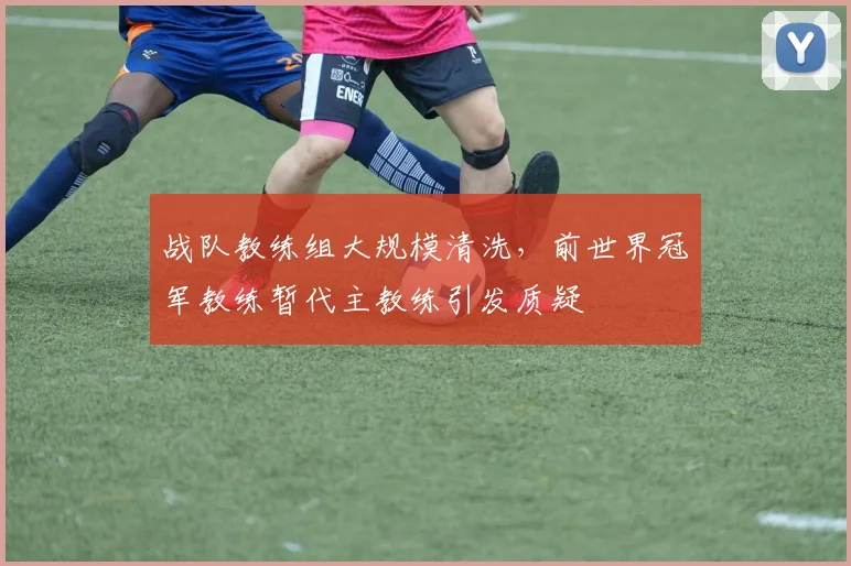 战队教练组大规模清洗，前世界冠军教练暂代主教练引发质疑