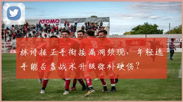 林诗栋正手衔接漏洞频现,年轻选手能否靠战术升级弥补硬伤?