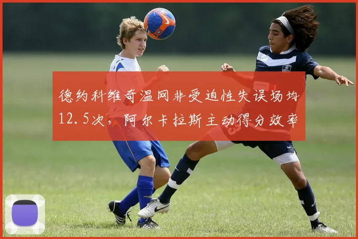德约科维奇温网非受迫性失误场均12.5次,阿尔卡拉斯主动得分效率高出15%凸显体能差距