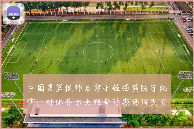 中国男篮换帅后郭士强强调防守纪律,对比乔尔杰维奇时期场均失分降低12分