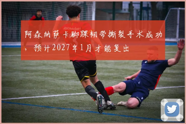 阿森纳萨卡脚踝韧带撕裂手术成功,预计2027年1月才能复出