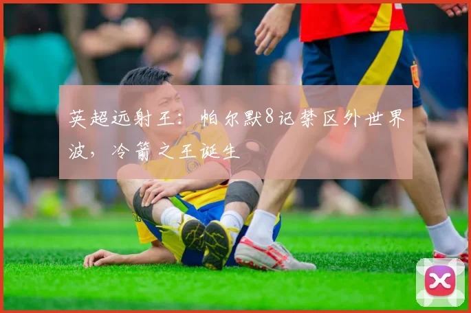 英超远射王：帕尔默8记禁区外世界波，冷箭之王诞生