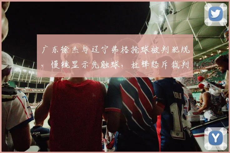 广东徐杰与辽宁弗格抢球被判犯规,慢镜显示先触球,杜锋怒斥裁判技术台不作为