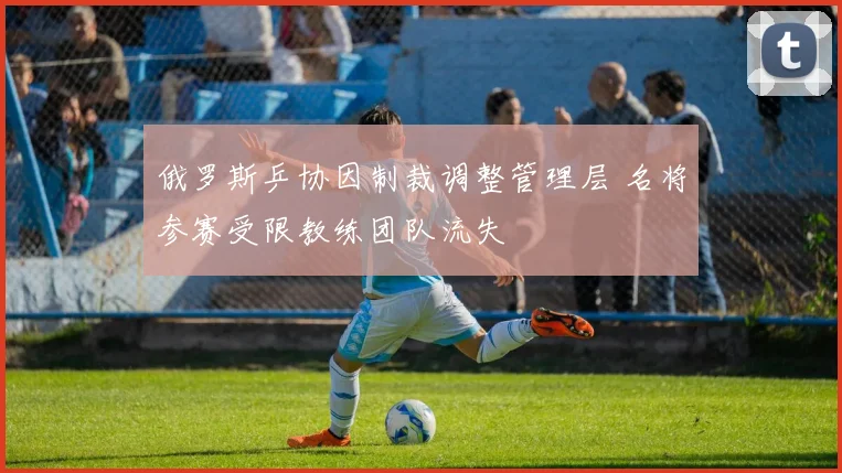 俄罗斯乒协因制裁调整管理层 名将参赛受限教练团队流失