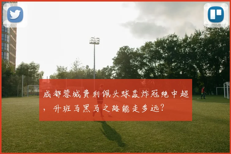 成都蓉城费利佩头球轰炸冠绝中超，升班马黑马之路能走多远？