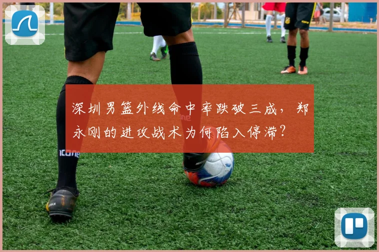 深圳男篮外线命中率跌破三成,郑永刚的进攻战术为何陷入停滞?