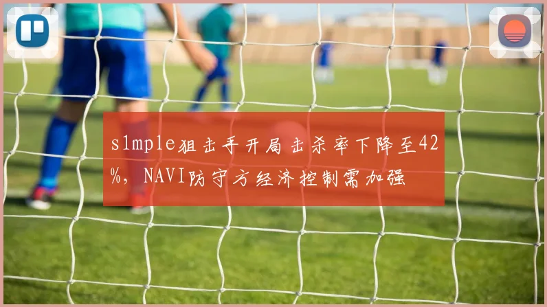 s1mple狙击手开局击杀率下降至42%,NAVI防守方经济控制需加强